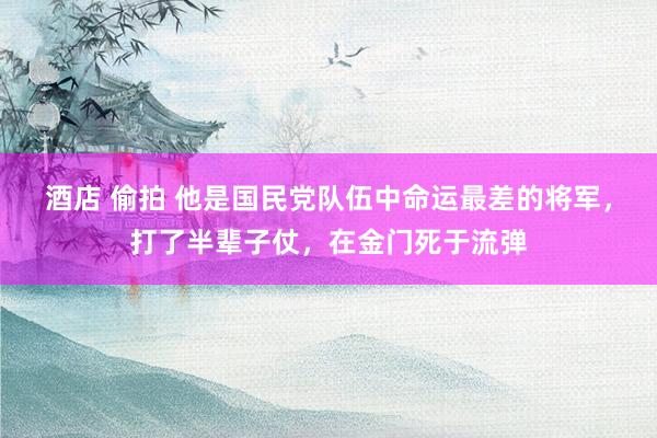 酒店 偷拍 他是国民党队伍中命运最差的将军,打了半辈子仗,在金门死于流弹