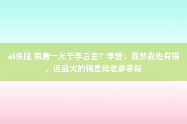 ai换脸 南唐一火于李后主?李煜:固然我也有错,但最大的锅是我老爹李璟