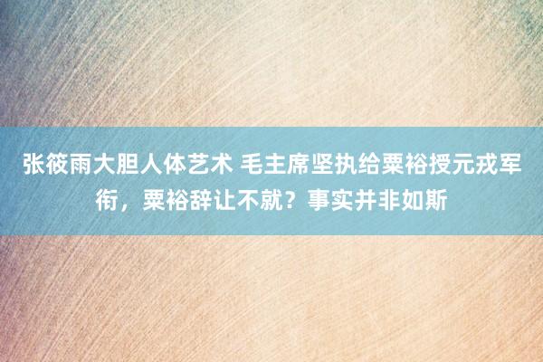 张筱雨大胆人体艺术 毛主席坚执给粟裕授元戎军衔,粟裕辞让不就?事实并非如斯