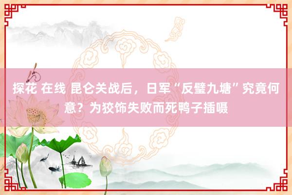 探花 在线 昆仑关战后,日军“反璧九塘”究竟何意?为狡饰失败而死鸭子插嗫