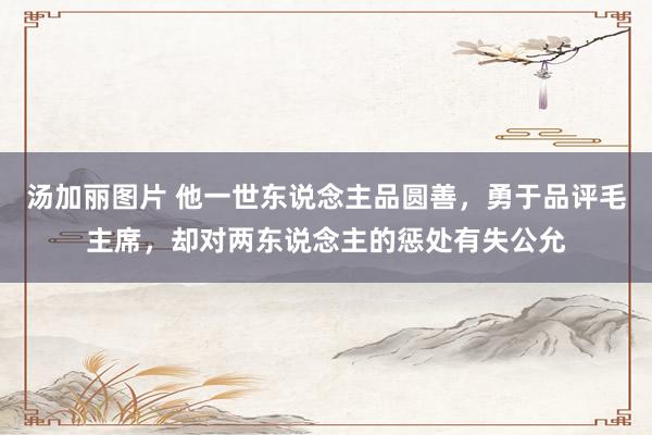 汤加丽图片 他一世东说念主品圆善,勇于品评毛主席,却对两东说念主的惩处有失公允