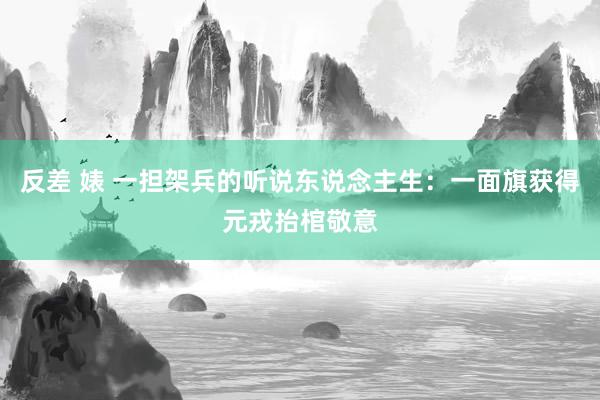 反差 婊 一担架兵的听说东说念主生:一面旗获得元戎抬棺敬意