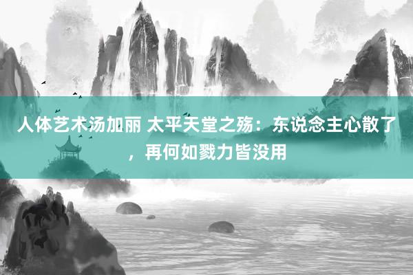 人体艺术汤加丽 太平天堂之殇:东说念主心散了,再何如戮力皆没用