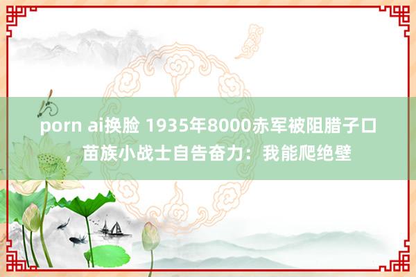 porn ai换脸 1935年8000赤军被阻腊子口,苗族小战士自告奋力:我能爬绝壁