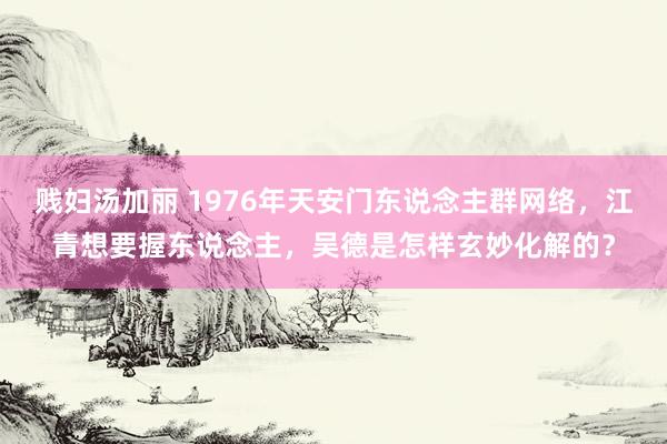 贱妇汤加丽 1976年天安门东说念主群网络,江青想要握东说念主,吴德是怎样玄妙化解的?