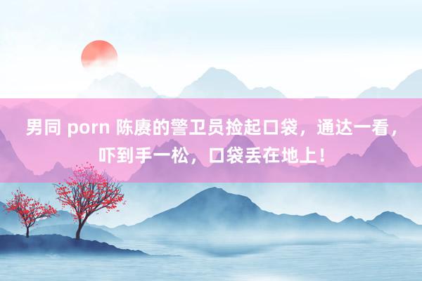 男同 porn 陈赓的警卫员捡起口袋,通达一看,吓到手一松,口袋丢在地上!