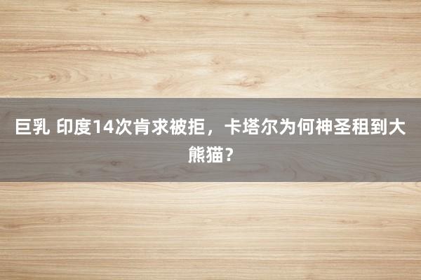 巨乳 印度14次肯求被拒,卡塔尔为何神圣租到大熊猫?