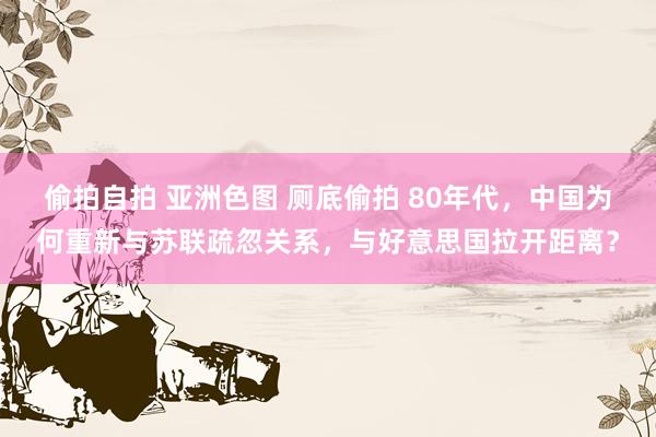 偷拍自拍 亚洲色图 厕底偷拍 80年代,中国为何重新与苏联疏忽关系,与好意思国拉开距离?
