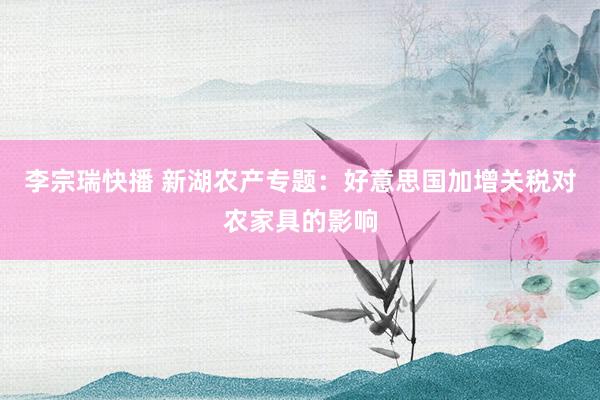 李宗瑞快播 新湖农产专题:好意思国加增关税对农家具的影响
