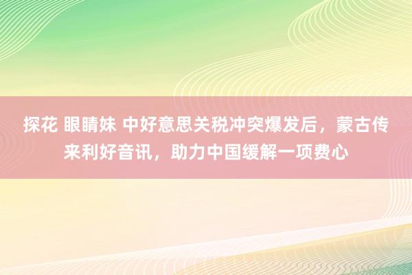 探花 眼睛妹 中好意思关税冲突爆发后,蒙古传来利好音讯,助力中国缓解一项费心
