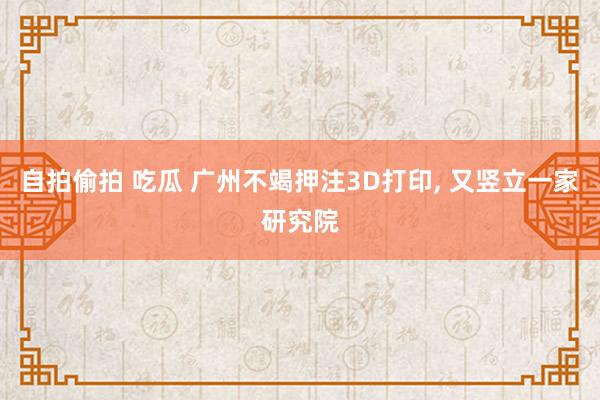 自拍偷拍 吃瓜 广州不竭押注3D打印, 又竖立一家研究院