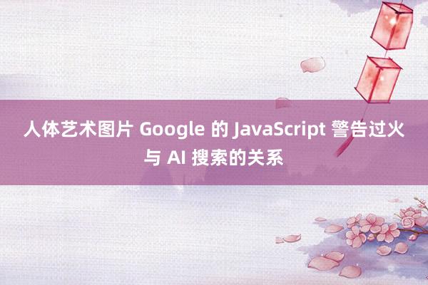 人体艺术图片 Google 的 JavaScript 警告过火与 AI 搜索的关系