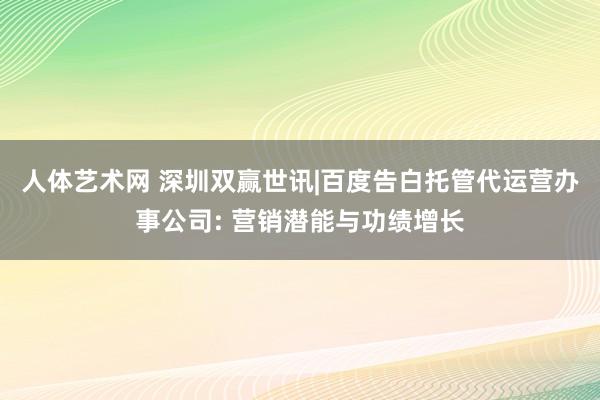 人体艺术网 深圳双赢世讯|百度告白托管代运营办事公司: 营销潜能与功绩增长