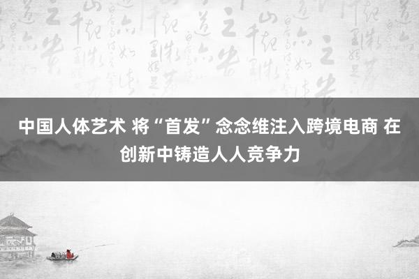 中国人体艺术 将“首发”念念维注入跨境电商 在创新中铸造人人竞争力