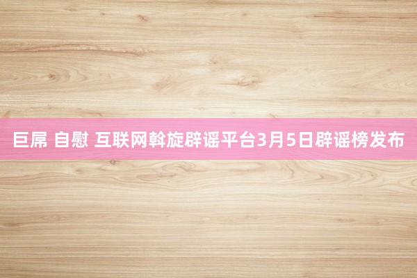 巨屌 自慰 互联网斡旋辟谣平台3月5日辟谣榜发布