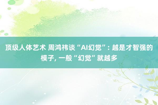 顶级人体艺术 周鸿祎谈“AI幻觉”: 越是才智强的模子, 一般“幻觉”就越多