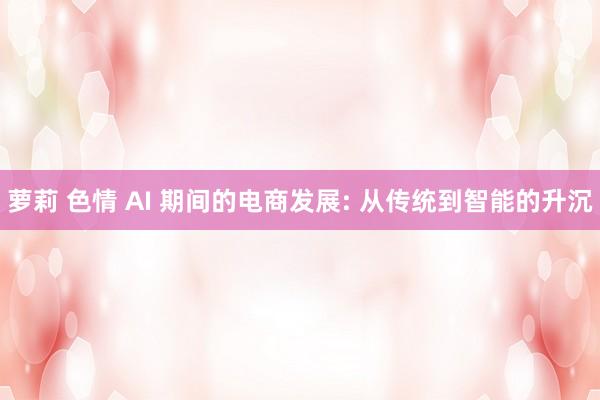 萝莉 色情 AI 期间的电商发展: 从传统到智能的升沉