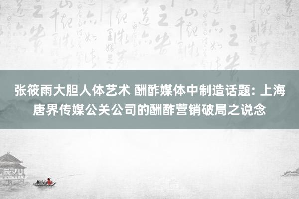 张筱雨大胆人体艺术 酬酢媒体中制造话题: 上海唐界传媒公关公司的酬酢营销破局之说念