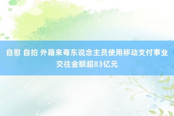 自慰 自拍 外籍来粤东说念主员使用移动支付事业交往金额超83亿元