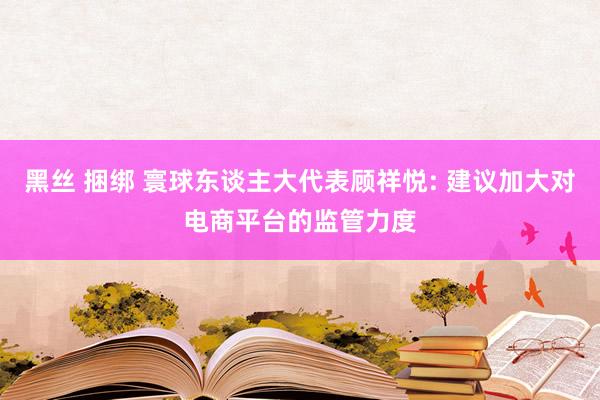黑丝 捆绑 寰球东谈主大代表顾祥悦: 建议加大对电商平台的监管力度