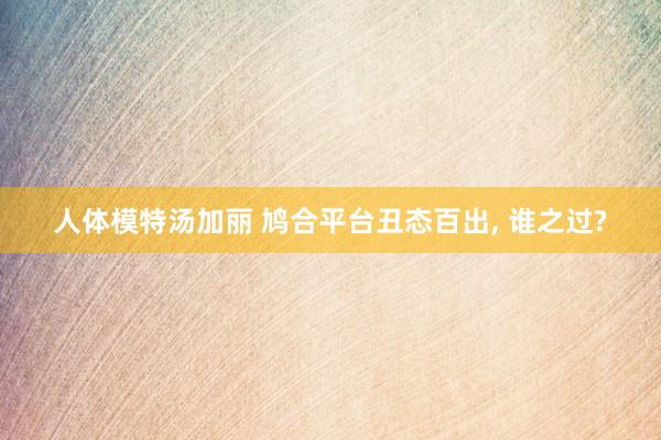 人体模特汤加丽 鸠合平台丑态百出, 谁之过?