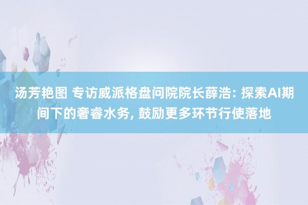 汤芳艳图 专访威派格盘问院院长薛浩: 探索AI期间下的奢睿水务, 鼓励更多环节行使落地