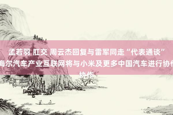 孟若羽 肛交 周云杰回复与雷军同走“代表通谈” 海尔汽车产业互联网将与小米及更多中国汽车进行协作