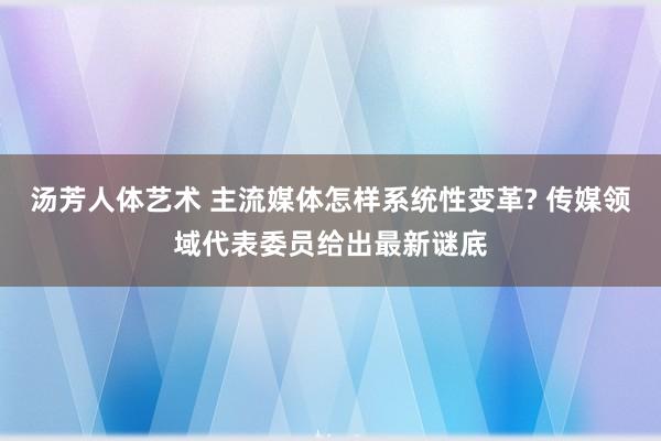 汤芳人体艺术 主流媒体怎样系统性变革? 传媒领域代表委员给出最新谜底