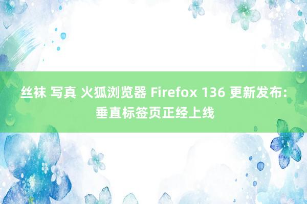 丝袜 写真 火狐浏览器 Firefox 136 更新发布: 垂直标签页正经上线