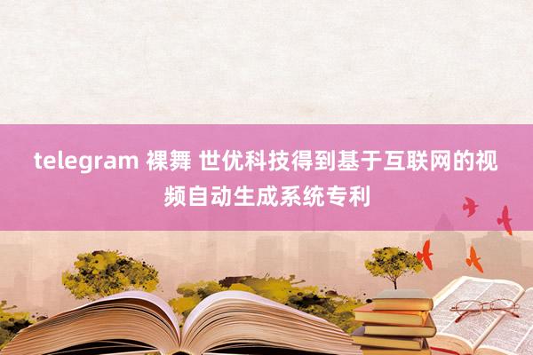 telegram 裸舞 世优科技得到基于互联网的视频自动生成系统专利