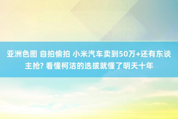 亚洲色图 自拍偷拍 小米汽车卖到50万+还有东谈主抢? 看懂柯洁的选拔就懂了明天十年