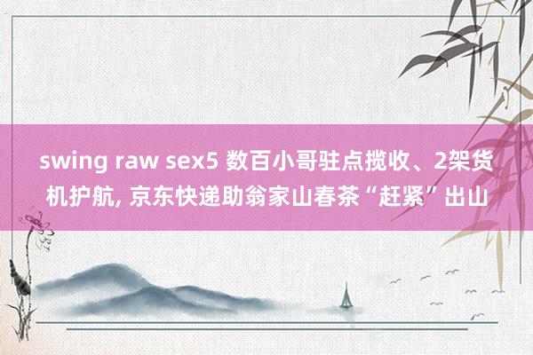 swing raw sex5 数百小哥驻点揽收、2架货机护航, 京东快递助翁家山春茶“赶紧”出山