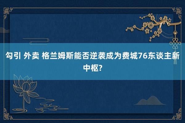 勾引 外卖 格兰姆斯能否逆袭成为费城76东谈主新中枢?