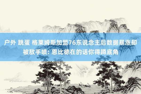 户外 跳蛋 格莱姆斯加盟76东说念主后数据暴涨却被敌手喷: 恩比德在的话你得蹲底角