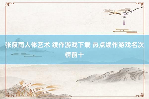 张筱雨人体艺术 续作游戏下载 热点续作游戏名次榜前十