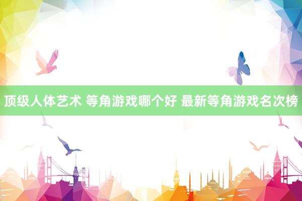 顶级人体艺术 等角游戏哪个好 最新等角游戏名次榜