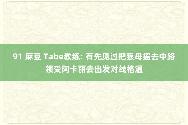 91 麻豆 Tabe教练: 有先见过把狼母摇去中路领受阿卡丽去出发对线格温