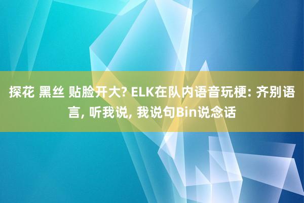 探花 黑丝 贴脸开大? ELK在队内语音玩梗: 齐别语言, 听我说, 我说句Bin说念话