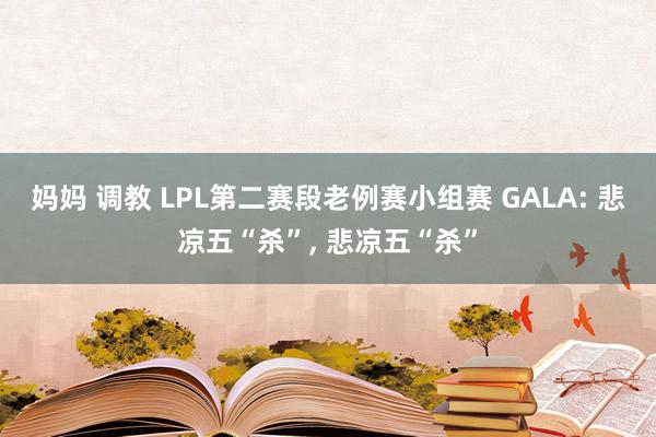 妈妈 调教 LPL第二赛段老例赛小组赛 GALA: 悲凉五“杀”, 悲凉五“杀”