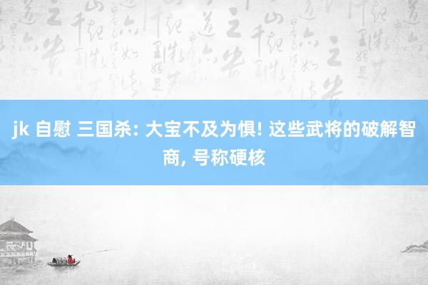 jk 自慰 三国杀: 大宝不及为惧! 这些武将的破解智商, 号称硬核