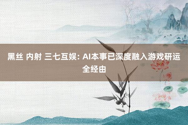 黑丝 内射 三七互娱: AI本事已深度融入游戏研运全经由