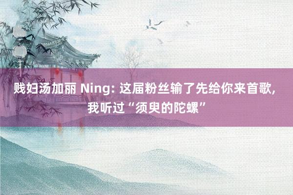 贱妇汤加丽 Ning: 这届粉丝输了先给你来首歌, 我听过“须臾的陀螺”