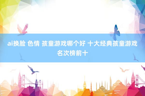 ai换脸 色情 孩童游戏哪个好 十大经典孩童游戏名次榜前十