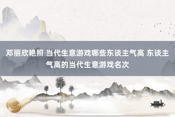 邓丽欣艳照 当代生意游戏哪些东谈主气高 东谈主气高的当代生意游戏名次