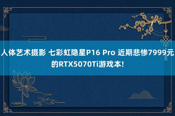人体艺术摄影 七彩虹隐星P16 Pro 近期悲惨7999元的RTX5070Ti游戏本!