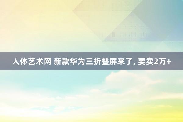 人体艺术网 新款华为三折叠屏来了, 要卖2万+