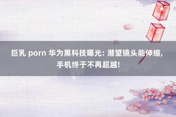 巨乳 porn 华为黑科技曝光: 潜望镜头能伸缩, 手机终于不再超越!