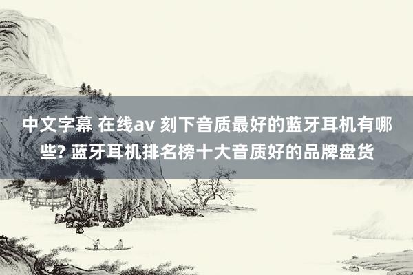 中文字幕 在线av 刻下音质最好的蓝牙耳机有哪些? 蓝牙耳机排名榜十大音质好的品牌盘货