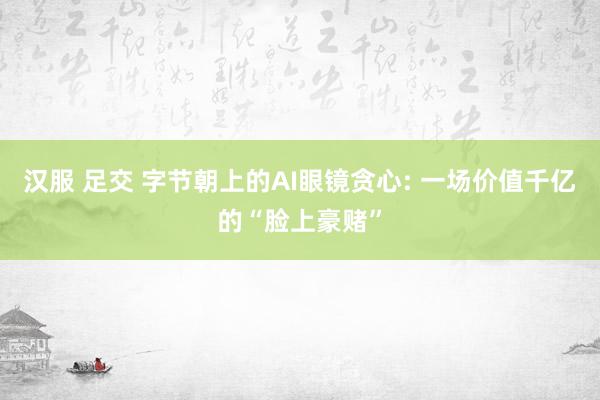 汉服 足交 字节朝上的AI眼镜贪心: 一场价值千亿的“脸上豪赌”