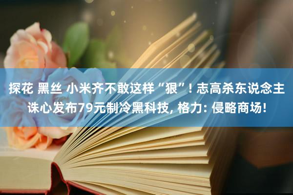 探花 黑丝 小米齐不敢这样“狠”! 志高杀东说念主诛心发布79元制冷黑科技, 格力: 侵略商场!
